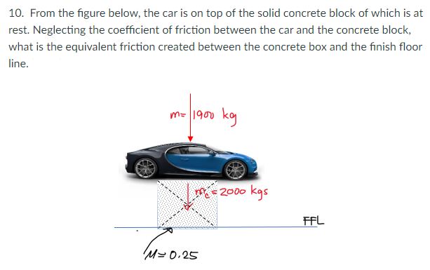 10. From the figure below, the car is on top of the solid concrete block of which is at
rest. Neglecting the coefficient of friction between the car and the concrete block,
what is the equivalent friction created between the concrete box and the finish floor
line.
m= 1900 kg
M= 2000 kgs
FFL
M= 0.25
