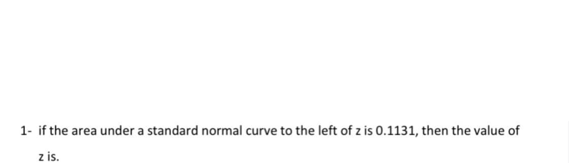 1- if the area under a standard normal curve to the left of z is 0.1131, then the value of
z is.
