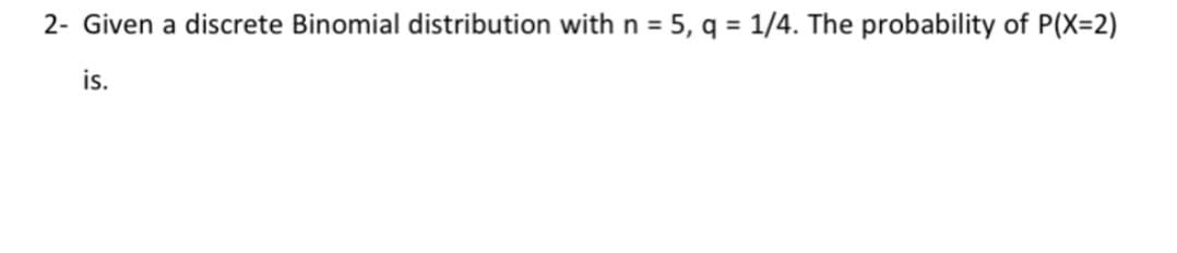 2- Given a discrete Binomial distribution withn = 5, q = 1/4. The probability of P(X=2)
is.
