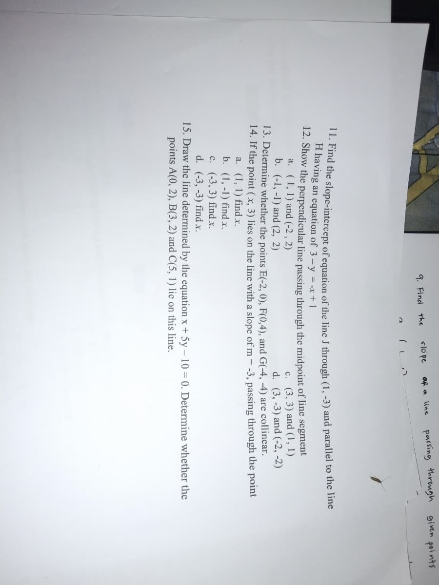 passing through
given points
rlo pe
af a line
9. Find the
11. Find the slope-intercept of equation of the line J through (1, -3) and parallel to the ine
H having an equation of 3-y = -x+ 1
12. Show the perpendicular line passing through the midpoint of line segment
(1, 1) and (-2 , 2)
b. (-1, -1) and (2, 2)
c. (3, 3) and (1, 1)
d. (3, -3) and (-2, -2)
13. Determine whether the points E(-2, 0), F(0,4), and G(-4, -4) are collinear.
14. If the point (x, 3) lies on the line with a slope of m = -3, passing through the point
a.
a. (1, 1) find x.
b. (1, -1) find x.
c. (-3, 3) find x.
d. (-3, -3) find x.
15. Draw the line determined by the equation x + 5y – 10= 0. Determine whether the
points A(0, 2), B(3, 2) and C(5, 1) lie on this line.
