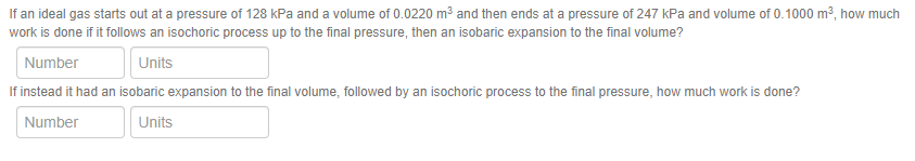 If an ideal gas starts out at a pressure of 128 kPa and a volume of 0.0220 m³ and then ends at a pressure of 247 kPa and volume of 0.1000 m?, how much
work is done if it follows an isochoric process up to the final pressure, then an isobaric expansion to the final volume?
Number
Units
If instead it had an isobaric expansion to the final volume, followed by an isochoric process to the final pressure, how much work is done?
Number
Units
