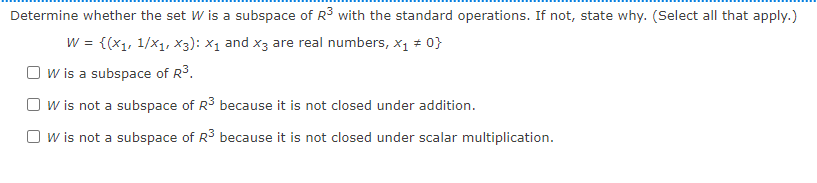 Determine whether the set W is a subspace of R3 with the standard operations. If not, state why. (Select all that apply.)
W = {(x1, 1/x1, X3): X1 and x3 are real numbers, x1 * 0}
O w is a subspace of R3.
O w is not a subspace of R3 because it is not closed under addition.
O w is not a subspace of R3 because it is not closed under scalar multiplication.
