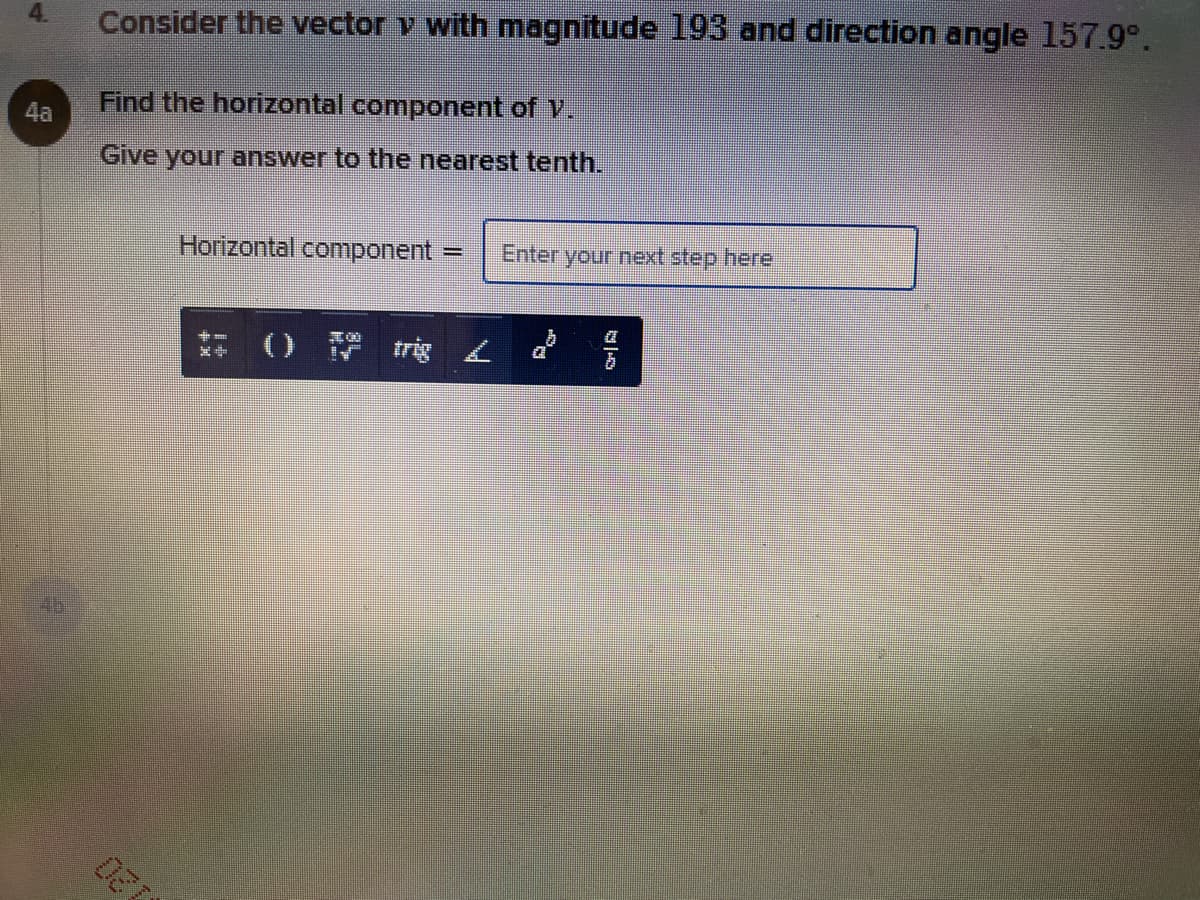 Consider the vector v with magnitude 193 and direction angle 157.9°.
Find the horizontal component of V.
4a
Give your answer to the nearest tenth.
Horizontal component =
Enteryour next step here
O trig L
4b
