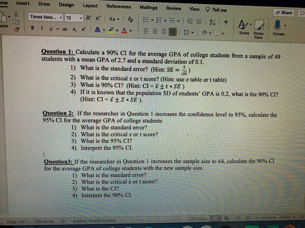 me
Insert
Draw
Design
Layout
References
Mailings
Review
View Tell me
Share
Times New... 12
-A A
Aa v A
BIU ab x, x A v Av
aste
三 E 三▼
Styles Styles
Pane
Dictate
Question 1: Calculate a 90% CI for the average GPA of college students from a sample of 49
students with a mean GPA of 2.7 and a standard deviation of 0.1.
1) What is the standard error? (Hint: SE ==)
2) What is the critical z or t score? (Hint: use z table or t table)
3) What is 90% CI? (Hint: CI = x±t * SE )
4) If it is known that the population SD of students' GPA is 0.2, what is the 90% CI?
(Hint: CI = x+Z* SE ).
Question 2: If the researcher in Question 1 increases the confidence level to 95%, calculate the
95% CI for the average GPA of college students
1) What is the standard error?
2) What is the critical z or t score?
3) What is the 95% CI?
4) Interpret the 95% CI.
Question3: If the researcher in Question 1 increases the sample size to 64, calculate the 90% CI
for the average GPA of college students with the new sample size.
1) What is the standard error?
2) What is the critical z or t score?
3) What is the CI?
4) Interpret the 90% CI.
15
3 Focus
Page 1 of 1
199 words
English (United States)
