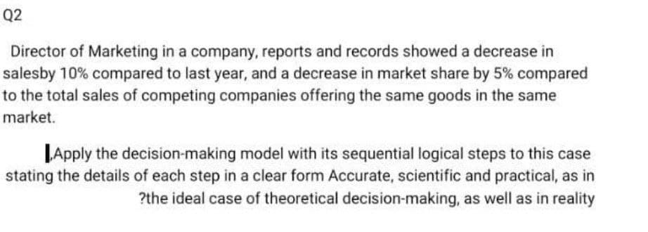 Q2
Director of Marketing in a company, reports and records showed a decrease in
salesby 10% compared to last year, and a decrease in market share by 5% compared
to the total sales of competing companies offering the same goods in the same
market.
JApply the decision-making model with its sequential logical steps to this case
stating the details of each step in a clear form Accurate, scientific and practical, as in
?the ideal case of theoretical decision-making, as well as in reality
