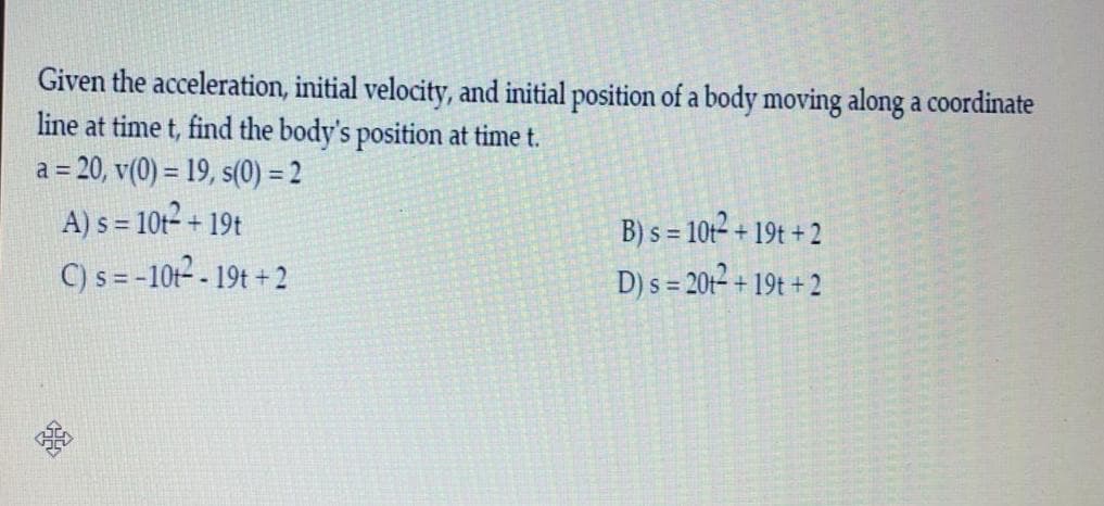 Given the acceleration, initial velocity, and initial position of a body moving along a coordinate
line at time t, find the body's position at time t.
a = 20, v(0) = 19, s(0) = 2
A) s = 10t² + 19t
C) s= -10t² - 19t + 2
B) s = 10t2 + 19t + 2
D) s = 2012 + 19t + 2
