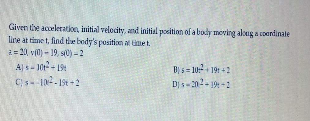 Given the acceleration, initial velocity, and initial position of a body moving along a coordinate
line at time t, find the body's position at time t.
a = 20, v(0) = 19, s(0) = 2
A) s = 10t²
C) s = -10t² - 19t + 2
B) s = 10t2 + 19t + 2
D) s = 20t2 + 19t + 2
+ 19t

