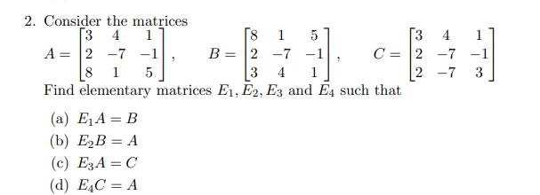 2. Consider the matrices
[3 4
A = 2 -7 -1
8
Find elementary matrices E1, E2, E3 and E4 such that
[3
C = 2 -7
2 -7
18
B =
1
1
5
4
1
2 -7 -1
1
5
3
4
1
3
(a) E1A = B
(b) ЕzВ %—D А
(c) E3A = C
(d) EĄC = A
