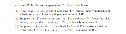 8. Let V and W be the vector spaces and T: V → W be linear.
(a) Prove that T is one-to-one if and only if T carries linearly independent
subsets of V onto linearly independent subsets of W.
(b) Suppose that T is one-to-one and that S is a subset of V. Prove that S is
linearly independent if and only if T(S) is linearly independent.
(c) Suppose 3 = {v1, v2, ., vn} is a basis for V and T is one-to-one and onto.
Prove that T(3) = {T(v%), T(v2), ·… · ,T(v.)} is a basis for W.
