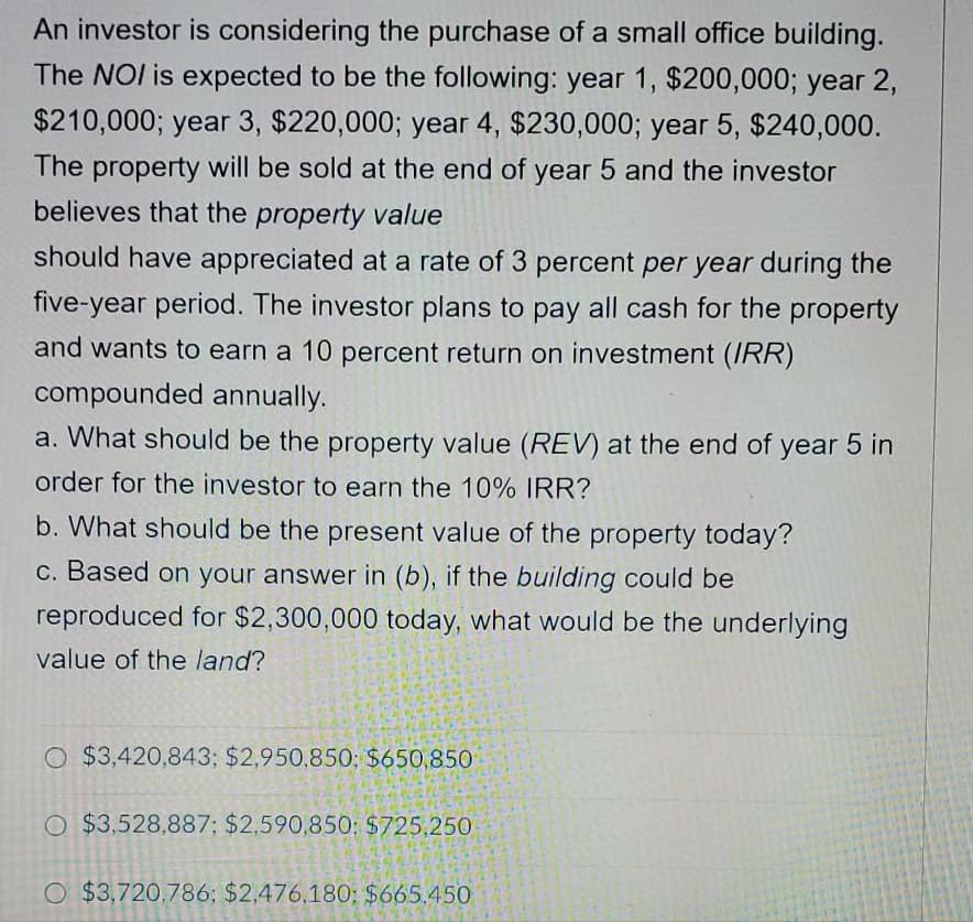An investor is considering the purchase of a small office building.
The NOI is expected to be the following: year 1, $200,000; year 2,
$210,000; year 3, $220,000; year 4, $230,000; year 5, $240,000.
The property will be sold at the end of year 5 and the investor
believes that the property value
should have appreciated at a rate of 3 percent per year during the
five-year period. The investor plans to pay all cash for the property
and wants to earn a 10 percent return on investment (IRR)
compounded annually.
a. What should be the property value (REV) at the end of year 5 in
order for the investor to earn the 10% IRR?
b. What should be the present value of the property today?
c. Based on your answer in (b), if the building could be
reproduced for $2,300,000 today, what would be the underlying
value of the land?
O $3,420,843; $2,950,850; $650,850
O $3,528,887; $2,590,850; $725.250
O $3,720.786; $2,476,180; $665.450
