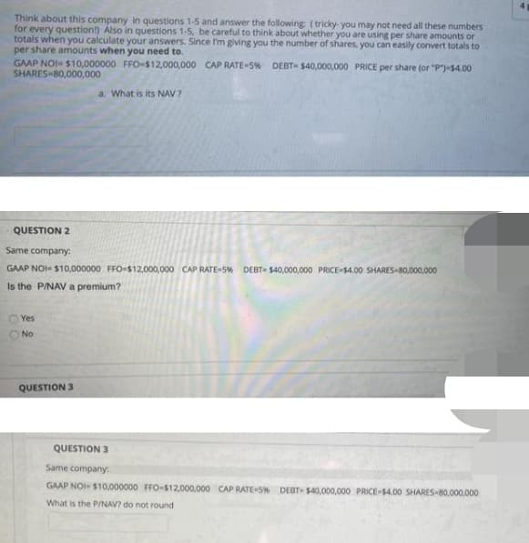 41
Think about this company in questions 1-5 and answer the following (tricky you may not need all these numbers
for every question!) Also in questions 1-5, be careful to think about whether you are using per share amounts or
totals when you calculate your answers. Since I'm giving you the number of shares, you can easily convert totals to
per share amounts when you need to.
GAAP NOI- $10,000000 FFO-$12,000,000 CAP RATE=5% DEBT- $40,000,000 PRICE per share (or "P")-$4.00
SHARES 80,000,000
a. What is its NAV ?
QUESTION 2
Same company:
GAAP NOI- $10,000000 FFO-$12,000,000 CAP RATE-5% DEBT- S40,000,000 PRICE $4.00 SHARES-80,000,000
Is the PINAV a premium?
Yes
O No
QUESTION 3
QUESTION 3
Same company.
GAAP NOI- $10,000000 FFO-$12,000,000 CAP RATE S% DEBT $40,000,000 PRICE-S4.00 SHARES-80,000,000
What is the P/NAV? do not round
