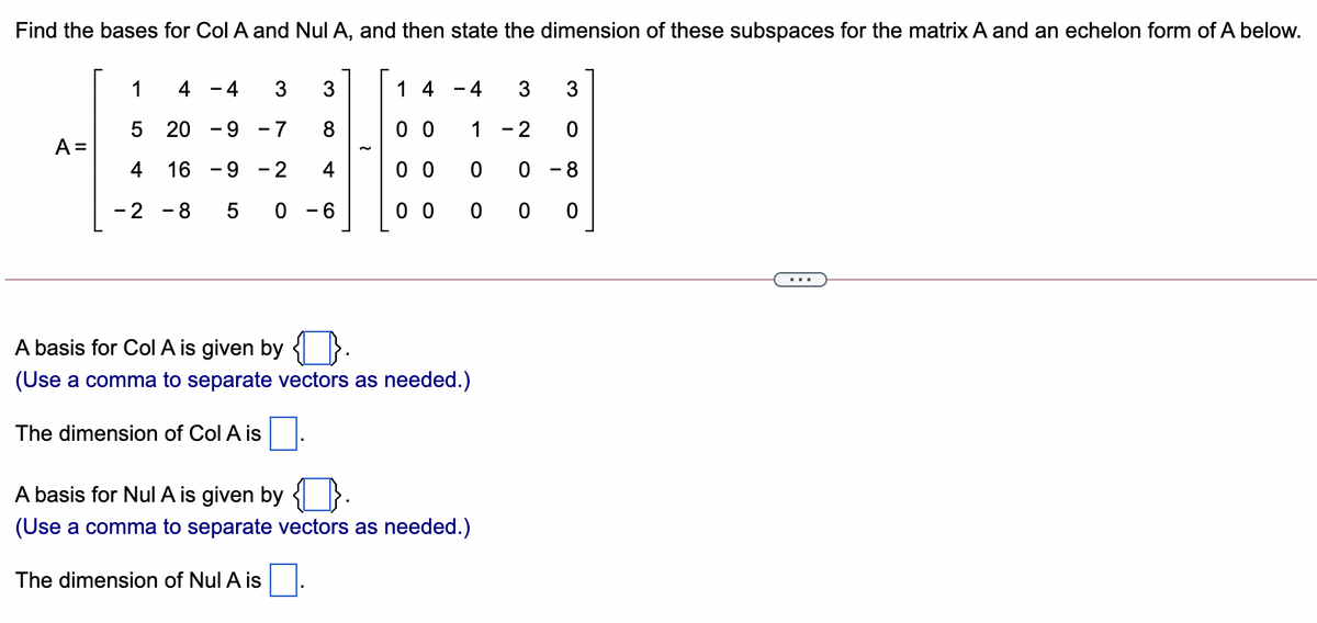 Find the bases for Col A and Nul A, and then state the dimension of these subspaces for the matrix A and an echelon form of A below.
1
4
- 4
3
1 4
- 4
3
20
- 9
- 7
8
0 0
1
- 2
A =
4
16 -9
- 2
4
0 0
0 - 8
- 2
- 8
5 0 -6
0 0
0 0 0
A basis for Col A is given by { }.
(Use a comma to separate vectors as needed.)
The dimension of Col A is
A basis for Nul A is given by {I }.
(Use a comma to separate vectors as needed.)
The dimension of Nul A is
LO
