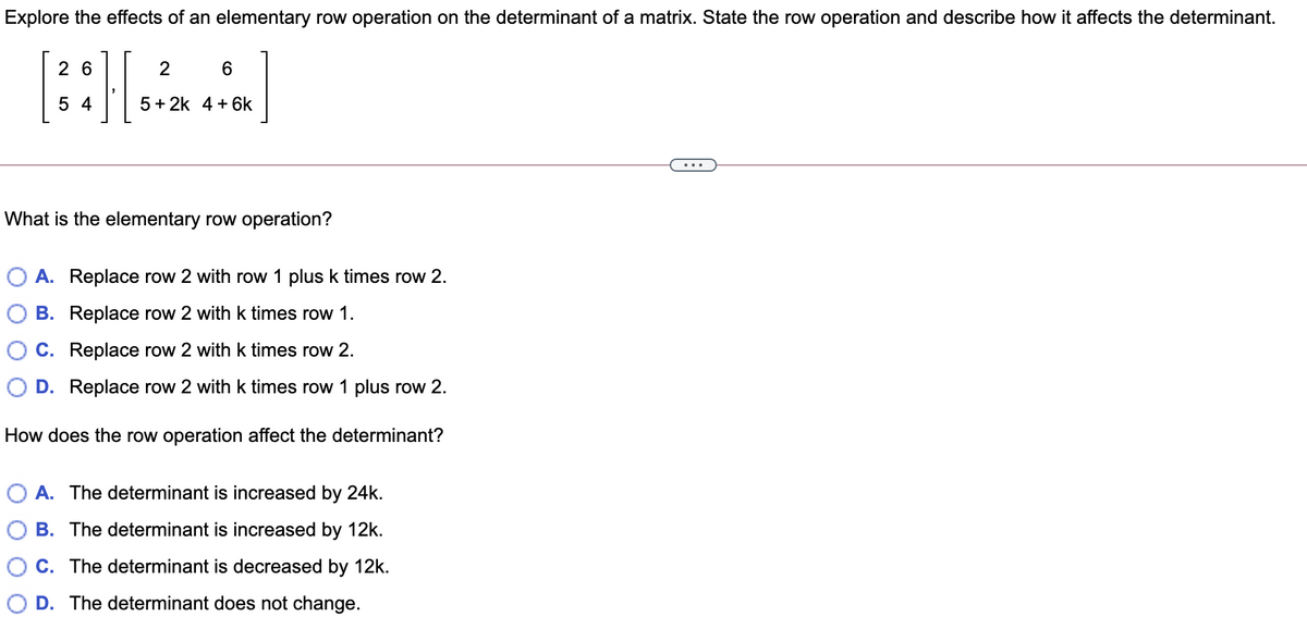 Explore the effects of an elementary row operation on the determinant of a matrix. State the row operation and describe how it affects the determinant.
2 6
6.
5 4
5 + 2k 4 + 6k
...
What is the elementary row operation?
O A. Replace row 2 with row 1 plus k times row 2.
B. Replace row 2 with k times row 1.
C. Replace row 2 with k times row 2.
D. Replace row 2 with k times row 1 plus row 2.
How does the row operation affect the determinant?
O A. The determinant is increased by 24k.
B. The determinant is increased by 12k.
C. The determinant is decreased by 12k.
D. The determinant does not change.
