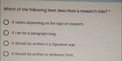 Which of the following best describes a research title?
O It varies depending on the type of research
O It can be a paragraph long
O It should be written in a figurative way
O it should be written in sentence fotm.
