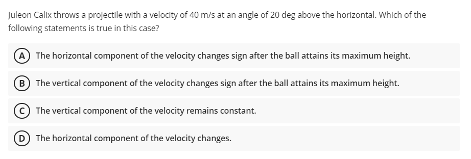 Juleon Calix throws a projectile with a velocity of 40 m/s at an angle of 20 deg above the horizontal. Which of the
following statements is true in this case?
A The horizontal component of the velocity changes sign after the ball attains its maximum height.
B The vertical component of the velocity changes sign after the ball attains its maximum height.
C The vertical component of the velocity remains constant.
D The horizontal component of the velocity changes.
