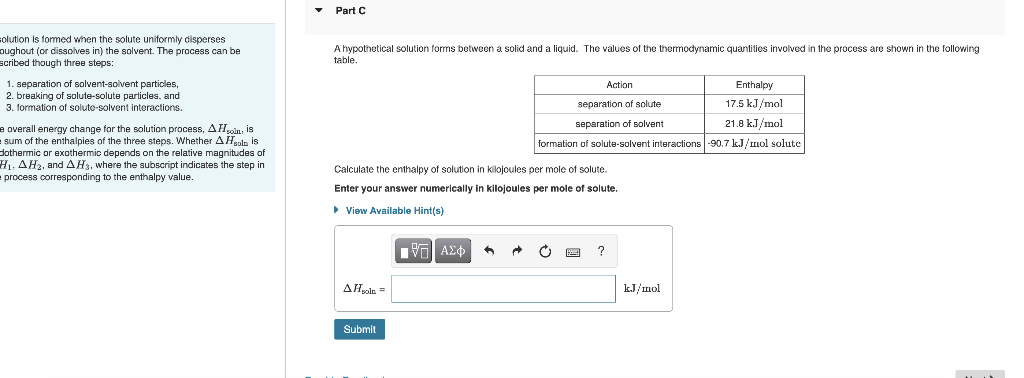 solution is formed when the solute uniformly disperses
oughout (or dissolves in) the solvent. The process can be
scribed though three steps:
1. separation of solvent-solvent particles,
2. breaking of solute-solute particles, and
3. formation of soluto-solvent interactions.
e overall energy change for the solution process, A.Holm, is
sum of the enthalpies of the three steps. Whether AH solo is
dothermic or exothermic depends on the relative magnitudes of
H₁, AH₂, and AH3, where the subscript indicates the step in
process corresponding to the enthalpy value.
Part C
A hypothetical solution forms between a solid and a liquid. The values of the thermodynamic quantities involved in the process are shown in the following
table.
Enthalpy
Action
separation solute
separation of solvent
17.5 kJ/mol
21.8 kJ/mol
formation of solute-solvent interactions
-90.7 kJ/mol solute
Calculate the enthalpy of solution in kilojoules per mole of solute.
Enter your answer numerically in kilojoules per mole
▸ View Available Hint(s)
solute.
[ΨΕΙ ΑΣΦ
A
C
?
AHsola =
Submit
kJ/mol