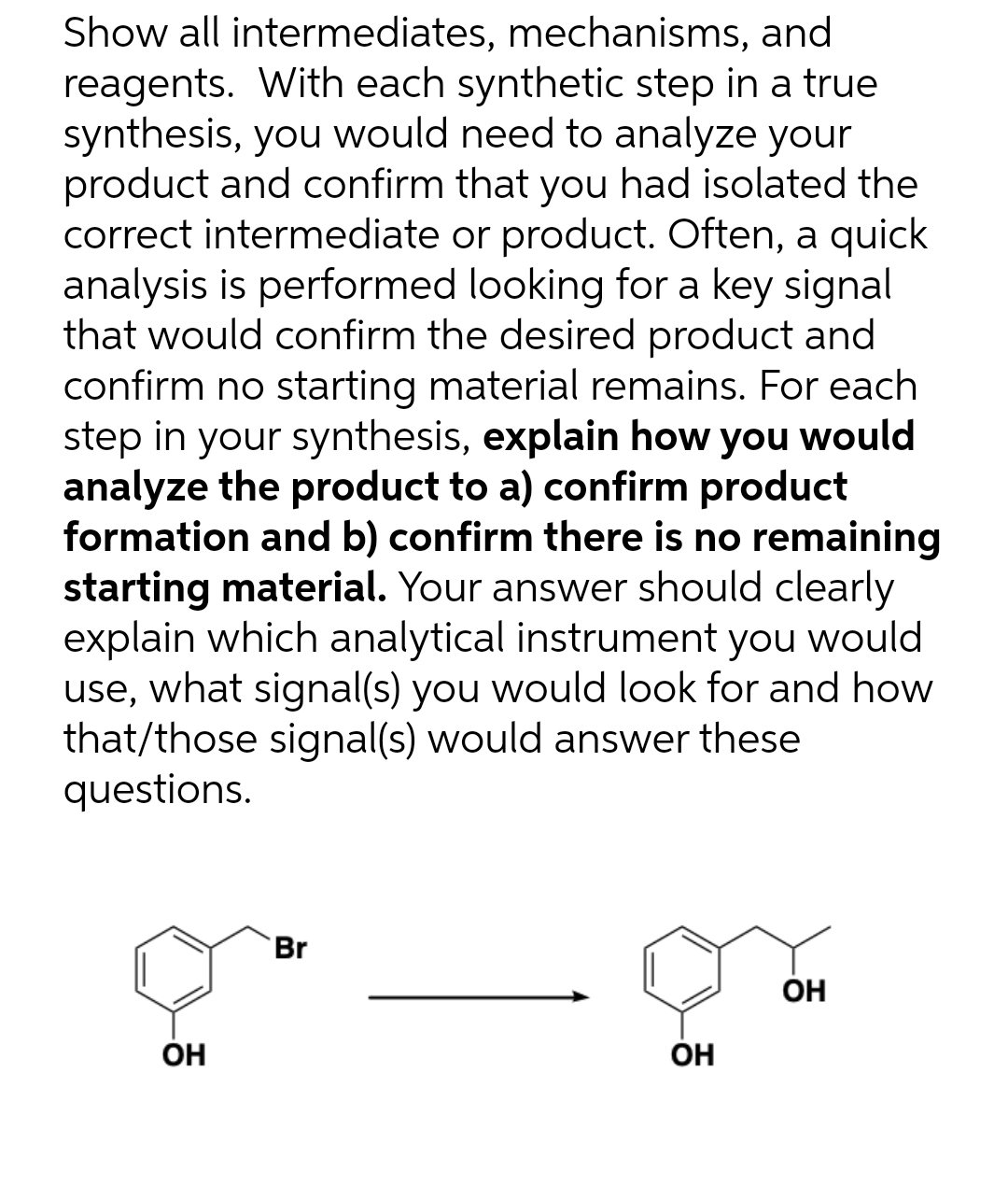 Show all intermediates, mechanisms, and
reagents. With each synthetic step in a true
synthesis, you would need to analyze your
product and confirm that you had isolated the
correct intermediate or product. Often, a quick
analysis is performed looking for a key signal
that would confirm the desired product and
confirm no starting material remains. For each
step in your synthesis, explain how you would
analyze the product to a) confirm product
formation and b) confirm there is no remaining
starting material. Your answer should clearly
explain which analytical instrument you would
use, what signal(s) you would look for and how
that/those signal(s) would answer these
questions.
Br
OH
OH
OH