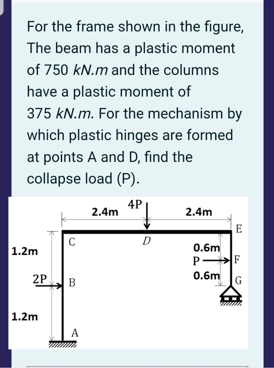 For the frame shown in the figure,
The beam has a plastic moment
of 750 kN.m and the columns
have a plastic moment of
375 kN.m. For the mechanism by
which plastic hinges are formed
at points A and D, find the
collapse load (P).
4P
2.4m
2.4m
E
D
|1.2m
0.6m
2P
0.6m
В
| 1.2m
A

