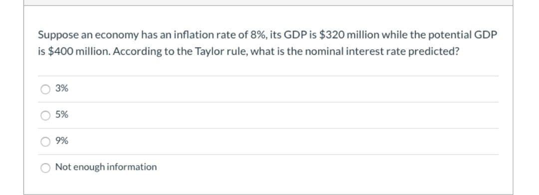 Suppose an economy has an inflation rate of 8%, its GDP is $320 million while the potential GDP
is $400 million. According to the Taylor rule, what is the nominal interest rate predicted?
3%
5%
9%
Not enough information
