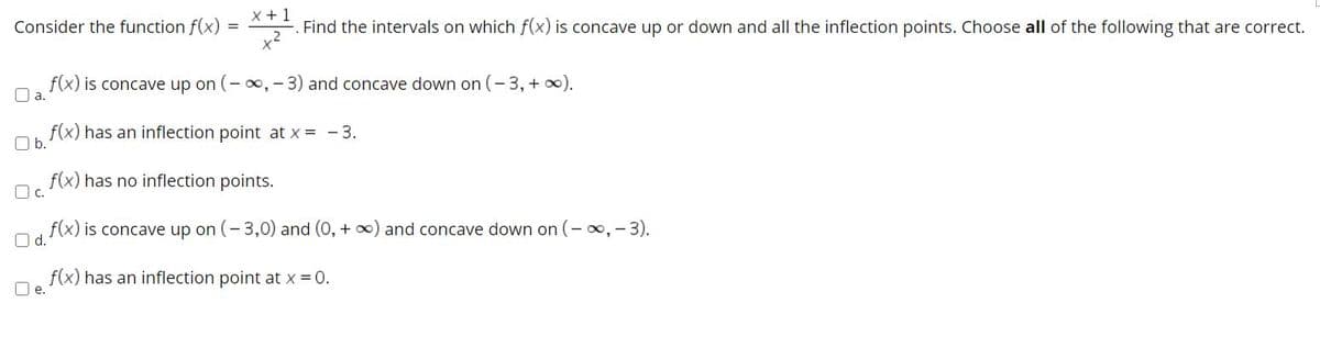 Consider the function f(x)
X +1
Find the intervals on which f(x) is concave up or down and all the inflection points. Choose all of the following that are correct.
f(x) is concave up on (- , - 3) and concave down on (-3,+ x).
O a.
f(x) has an inflection point at x = - 3.
Ob.
f(x) has no inflection points.
O c.
f(x) is concave up on (-3,0) and (0, + ) and concave down on (- oo,-3).
O d.
f(x) has an inflection point at x = 0.
O e.
