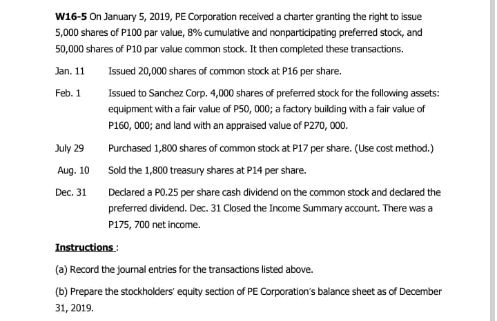 W16-5 On January 5, 2019, PE Corporation received a charter granting the right to issue
5,000 shares of P100 par value, 8% cumulative and nonparticipating preferred stock, and
50,000 shares of P10 par value common stock. It then completed these transactions.
Jan. 11
Issued 20,000 shares of common stock at P16 per share.
Feb. 1
Issued to Sanchez Corp. 4,000 shares of preferred stock for the following assets:
equipment with a fair value of P50, 000; a factory building with a fair value of
P160, 000; and land with an appraised value of P270, 000.
July 29
Purchased 1,800 shares of common stock at P17 per share. (Use cost method.)
Aug. 10
Sold the 1,800 treasury shares at P14 per share.
Dec. 31
Decdared a PO.25 per share cash dividend on the common stock and declared the
preferred dividend. Dec. 31 Closed the Income Summary account. There was a
P175, 700 net income.
Instructions :
(a) Record the journal entries for the transactions listed above.
(b) Prepare the stockholders' equity section of PE Corporation's balance sheet as of December
31, 2019.
