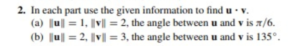 2. In each part use the given information to find u · v.
(a) ||u|| = 1, ||v|| = 2, the angle between u and v is 7/6.
(b) |u|| = 2, ||v|| = 3, the angle between u and v is 135°.
