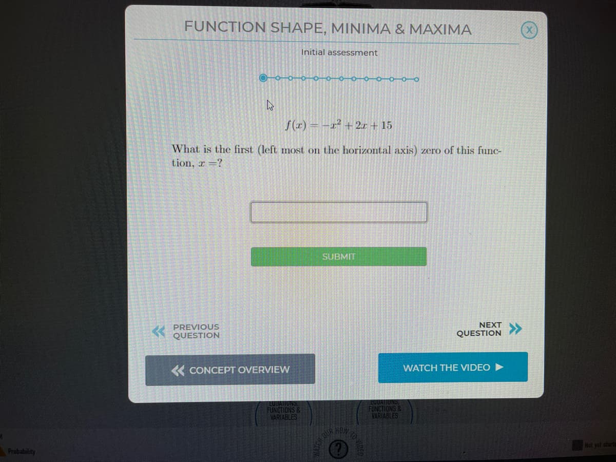 FUNCTION SHAPE, MINIMA & MAXIMA
Initial assessment
S(r) = -x² + 2.r + 15
What is the first (left most on the horizontal axis) zero of this func-
tion, r =?
SUBMIT
K PREVIOUS
QUESTION
NEXT
QUESTION
K CONCEPT OVERVIEW
WATCH THE VIDEO
EUUATIUNS
EUUATIUNS
FUNCTIONS &
VARIABLES
FUNCTIONS &
VARIABLES
HOW
Not yet starte
Probabitity
