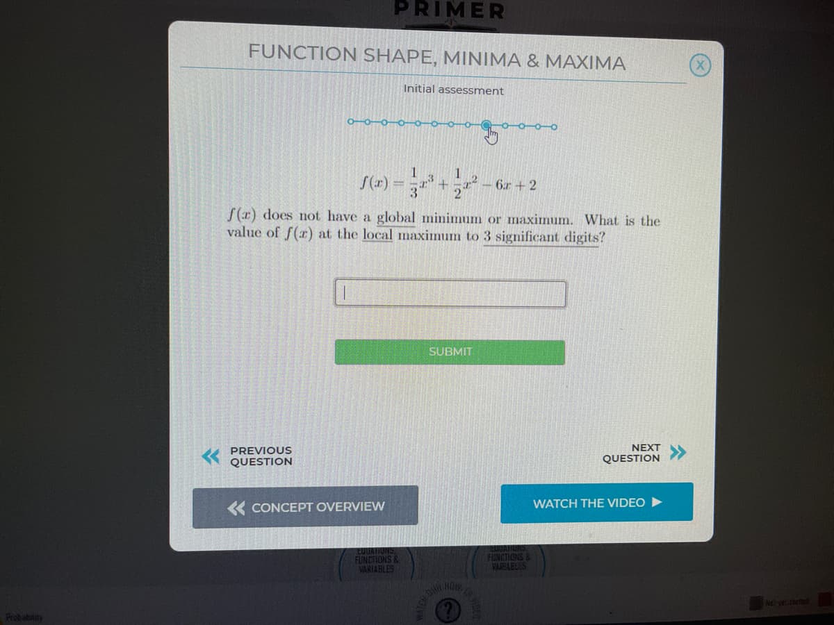 PRIMER
FUNCTION SHAPE, MINIMA & MAXIMA
Initial assessment
S(r) =
1
-6r + 2
f (x) does not have a global minimum or maximum. What is the
value of f(r) at the local maximum to 3 significant digits?
SUBMIT
PREVIOUS
NEXT
QUESTION
QUESTION
« CONCEPT OVERVIEW
WATCH THE VIDEO
FUNCTIONS &
VARIABLES
FUNCTIONS
VARABLES
Probabaity
