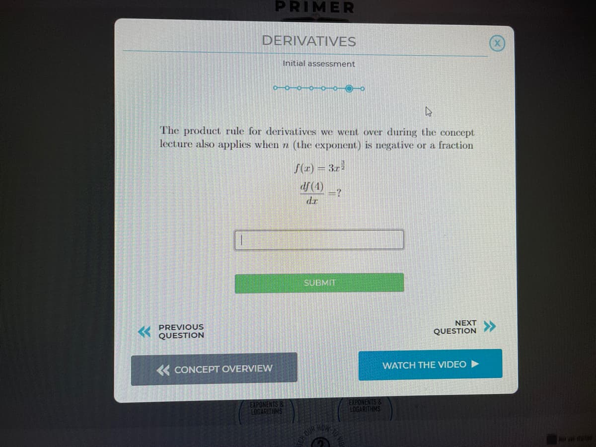 PRIMER
DERIVATIVES
Initial assessment
0-0–0–0–0-0-0-0
The product rule for derivatives we went over during the concept
lecture also applies when n (the exponent) is negative or a fraction
f(1r) = 3.r
df (4)
=?
dr
SUBMIT
NEXT
PREVIOUS
QUESTION
QUESTION
WATCH THE VIDEO
« CONCEPT OVERVIEW
EXPONENTS &
LOGARITHMS
EXPONENTS &
LOGARITHMS
HOW-TO
