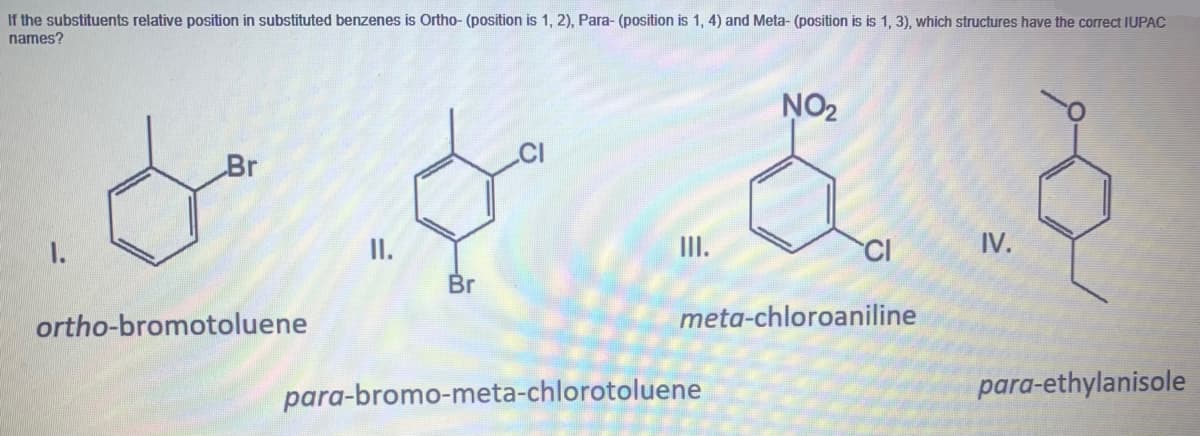 If the substituents relative position in substituted benzenes is Ortho- (position is 1, 2), Para- (position is 1, 4) and Meta- (position is is 1, 3), which structures have the correct IUPAC
names?
NO2
Br
I.
II.
CI
IV.
Br
ortho-bromotoluene
meta-chloroaniline
para-bromo-meta-chlorotoluene
para-ethylanisole
