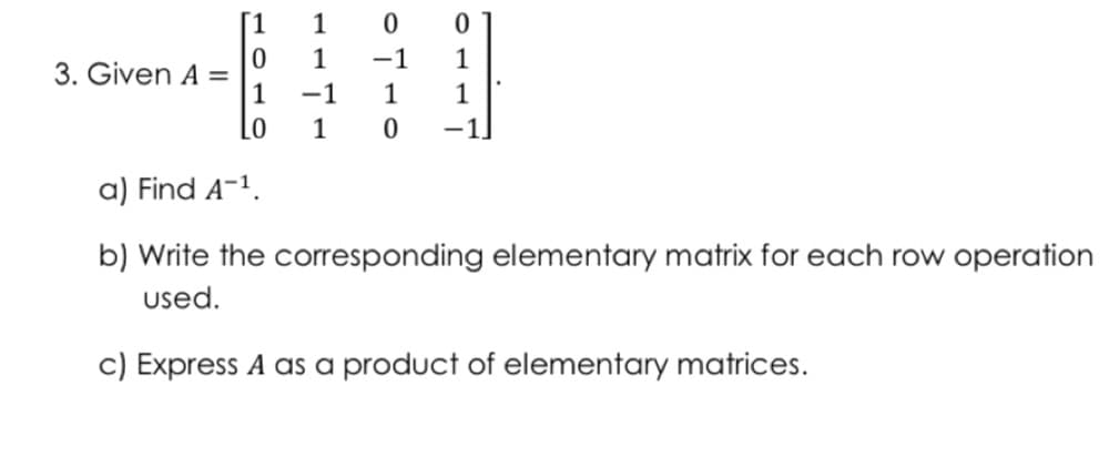 [1
1
1
-1
1
3. Given A =
1
-1
1
1
Lo
1
-1]
a) Find A-1.
b) Write the corresponding elementary matrix for each row operation
used.
c) Express A as a product of elementary matrices.
