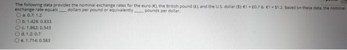 The following data provides the nominal exchange rates for the euro (. the British pound (E), and the US. dollar (S€1 - E0.7& €1-S1.2. Based on these data, the nominal
exchange rate equals dollars per pound or equivalently pounds per dollar.
Oa. 0.7: 1.2
Ob.1.428: 0.833.
OC 1.062: 0.543
Od. 1.2 0.7
Oe. 1.714: 0.583
