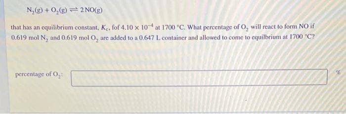 N,(g) + 0,(g) 2 NO(g)
that has an equilibrium constant, Ke, fof 4.10 x 10 at 1700 °C. What percentage of O, will react to form NO if
0.619 mol N, and 0.619 mol O, are added to a 0.647 L container and allowed to come to equilbrium at 1700 °C?
percentage of O,
