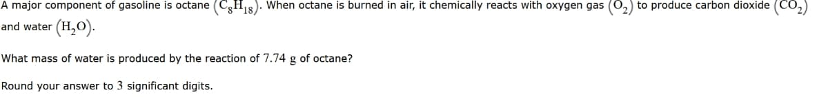 A major component of gasoline is octane (CH8). When octane is burned in air, it chemically reacts with oxygen gas (0,) to produce carbon dioxide (CO,)
and water (H,O).
What mass of water is produced by the reaction of 7.74 g of octane?
g
Round your answer to 3 significant digits.
