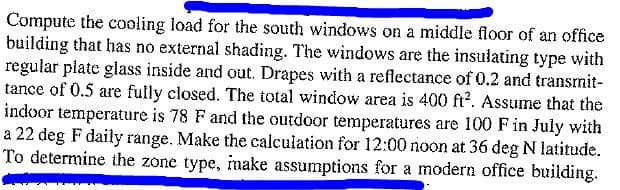 Compute the cooling load for the south windows on a middle floor of an office
building that has no external shading. The windows are the insulating type with
regular plate glass inside and out. Drapes with a reflectance of 0.2 and transmit-
tance of 0.5 are fully closed. The total window area is 400 ft². Assume that the
indoor temperature is 78 F and the outdoor temperatures are 100 F in July with
a 22 deg F daily range. Make the calculation for 12:00 noon at 36 deg N latitude.
To determine the zone type, make assumptions for a modern office building.
d