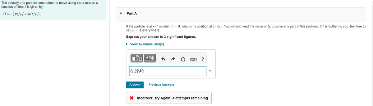 The velocity of a particle constrained to move along the x-axis as a
function of time t is given by:
v(t)=-(19/to)sin(t/to).
Part A
If the particle is at x=7 m when t = 0, what is its position att = 6to. You will not need the value of to to solve any part of this problem. If it is bothering you, feel free to
set to = 1 everywhere.
Express your answer to 3 significant figures.
• View Available Hint(s)
|6.896
Submit
Previous Answers
X Incorrect; Try Again; 4 attempts remaining
