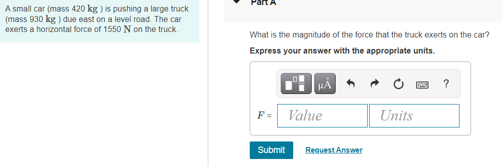 Part A
A small car (mass 420 kg ) is pushing a large truck
(mass 930 kg ) due east on a level road. The car
exerts a horizontal force of 1550 N on the truck.
What is the magnitude of the force that the truck exerts on the car?
Express your answer with the appropriate units.
HA
?
F =
Value
Units
Submit
Request Answer
