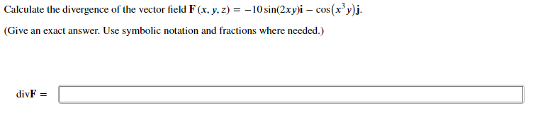 Calculate the divergence of the vector field F (x, y, z) = –10 sin(2xy)i – cos (x' y)j.
(Give an exact answer. Use symbolic notation and fractions where needed.)
divF =
