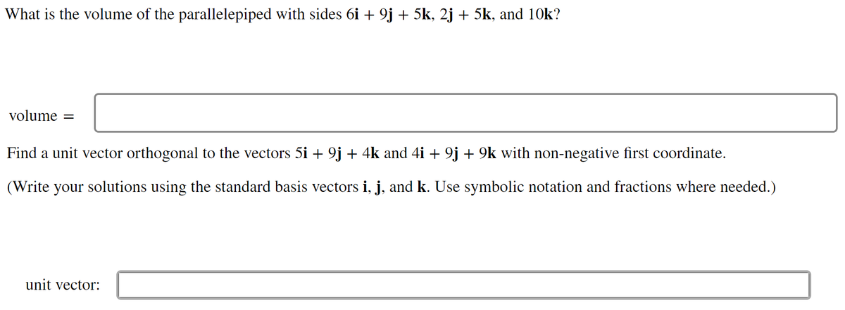 What is the volume of the parallelepiped with sides 6i + 9j + 5k, 2j + 5k, and 10k?
volume =
Find a unit vector orthogonal to the vectors 5i + 9j + 4k and 4i + 9j + 9k with non-negative first coordinate.
(Write your solutions using the standard basis vectors i, j, and k. Use symbolic notation and fractions where needed.)
unit vector:

