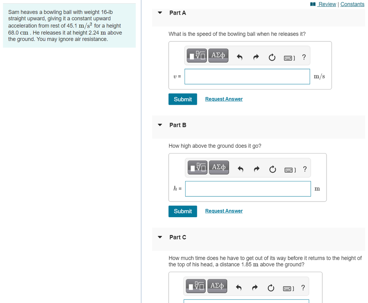 Review | Constants
Sam heaves a bowling ball with weight 16-lb
straight upward, giving it a constant upward
acceleration from rest of 45.1 m/s2 for a height
68.0 cm . He releases it at height 2.24 m above
the ground. You may ignore air resistance.
Part A
What is the speed of the bowling ball when he releases it?
m/s
Submit
Request Answer
Part B
How high above the ground does it go?
1 ΑΣφ
圈]?
h =
Submit
Request Answer
Part C
How much time does he have to get out of its way before it returns to the height of
the top of his head, a distance 1.85 m above the ground?
?
