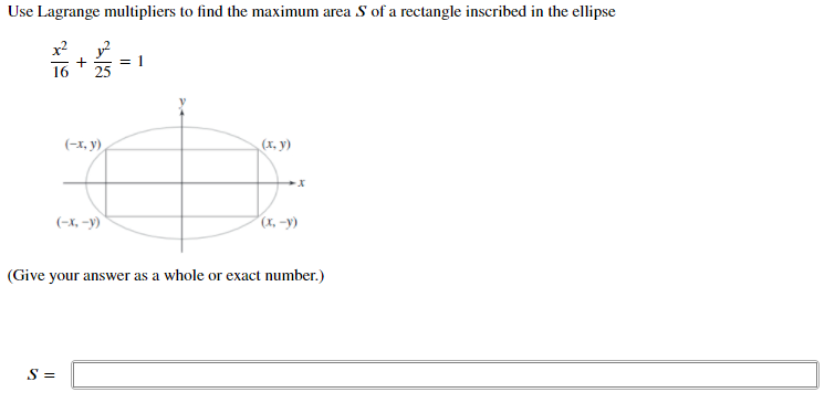 Use Lagrange multipliers to find the maximum area S of a rectangle inscribed in the ellipse
25
= 1
(-x, y)
(х, у)
(-X, –y)
(x, -y)
(Give your answer as a whole or exact number.)
S =
