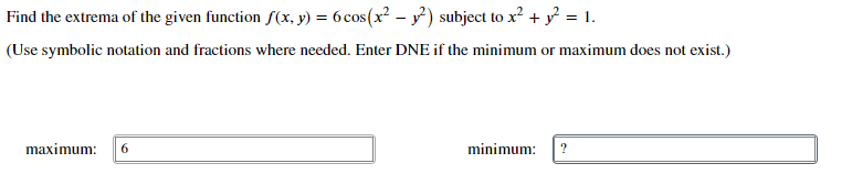 Find the extrema of the given function f(x, y) = 6cos(x? – y) subject to x? + y = 1.
(Use symbolic notation and fractions where needed. Enter DNE if the minimum or maximum does not exist.)
maximum:
minimum:

