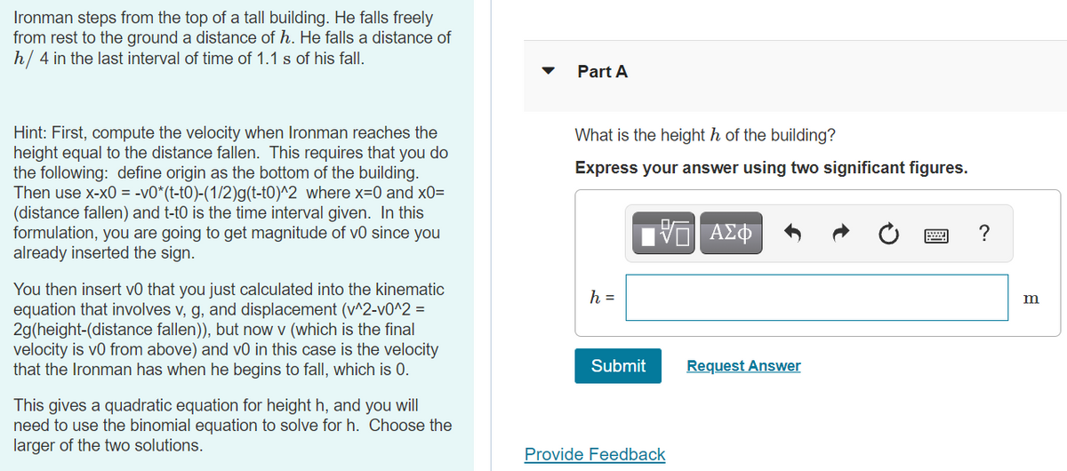 Ironman steps from the top of a tall building. He falls freely
from rest to the ground a distance of h. He falls a distance of
h/ 4 in the last interval of time of 1.1 s of his fall.
Part A
Hint: First, compute the velocity when Ironman reaches the
height equal to the distance fallen. This requires that you do
the following: define origin as the bottom of the building.
Then use x-x0 = -v0*(t-t0)-(1/2)g(t-t0)^2 where x=0 and x0=
(distance fallen) and t-t0 is the time interval given. In this
formulation, you are going to get magnitude of v0 since you
already inserted the sign.
What is the height h of the building?
Express your answer using two significant figures.
?
You then insert v0 that you just calculated into the kinematic
equation that involves v, g, and displacement (v^2-v0^2 =
2g(height-(distance fallen)), but now v (which is the final
velocity is vo from above) and v0 in this case is the velocity
that the Ironman has when he begins to fall, which
h =
0.
Submit
Request Answer
This gives a quadratic equation for height h, and you will
need to use the binomial equation to solve for h. Choose the
larger of the two solutions.
Provide Feedback
