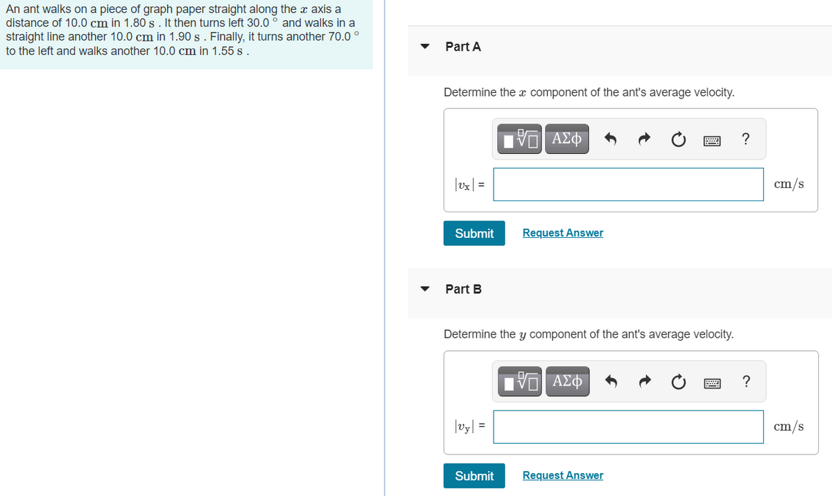 An ant walks on a piece of graph paper straight along the x axis a
distance of 10.0 cm in 1.80s. It then turns left 30.0 ° and walks in a
straight line another 10.0 cm in 1.90 s . Finally, it turns another 70.0 °
Part A
to the left and walks another 10.0 cm in 1.55 s .
Determine the x component of the ant's average velocity.
?
|ex| =
cm/s
Submit
Request Answer
Part B
Determine the y component of the ant's average velocity.
?
|vy| =
cm/s
Submit
Request Answer

