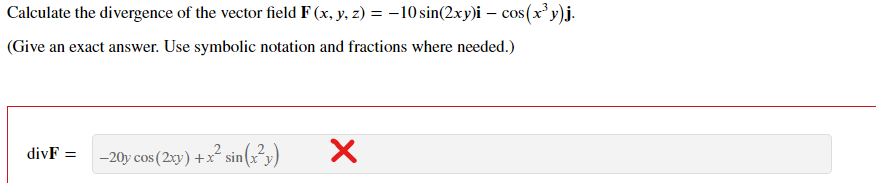 Calculate the divergence of the vector field F (x, y, z) = –10 sin(2xy)i – cos(xy)j.
(Give an exact answer. Use symbolic notation and fractions where needed.)
divF =
-20y cos (2xy) +x² sin(x²y)
