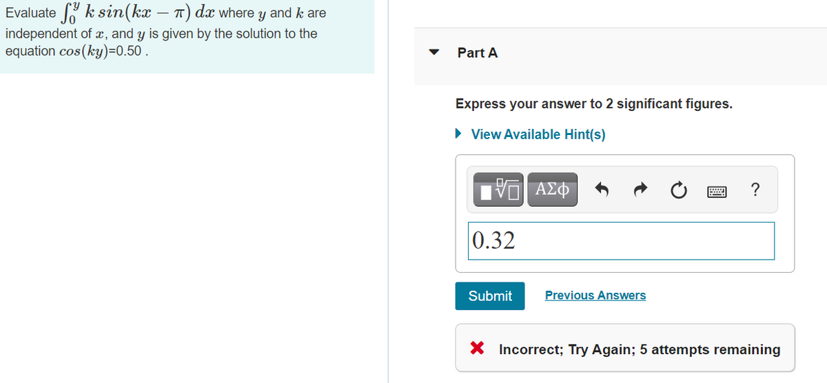 Evaluate k sin(kx -
T) dx where y and k are
independent of æ, and y is given by the solution to the
equation cos (ky)=0.50 .
Part A
Express your answer to 2 significant figures.
• View Available Hint(s)
?
0.32
Submit
Previous Answers
X Incorrect; Try Again; 5 attempts remaining
