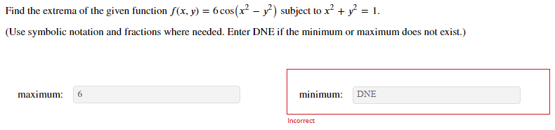 Find the extrema of the given function f(x, y) = 6 cos(x² - y²) subject to x² + y? = 1.
(Use symbolic notation and fractions where needed. Enter DNE if the minimum or maximum does not exist.)
maximum:
6
minimum:
DNE
Incorrect
