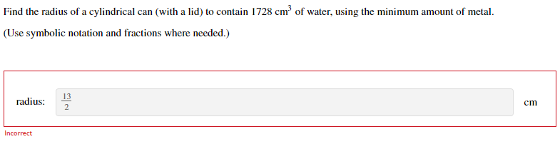 Find the radius of a cylindrical can (with a lid) to contain 1728 cm of water, using the minimum amount of metal.
(Use symbolic notation and fractions where needed.)
13
radius:
cm
2
Incorrect
