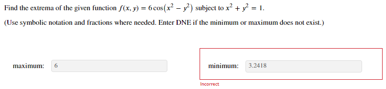 Find the extrema of the given function f(x, y) = 6cos(x² – y) subject to x? + y = 1.
(Use symbolic notation and fractions where needed. Enter DNE if the minimum or maximum does not exist.)
maximum:
6.
minimum:
3.2418
Incorrect

