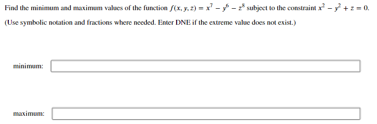 Find the minimum and maximum values of the function f(x, y, z) = x' - y – z8 subject to the constraint x? – y + z = 0.
(Use symbolic notation and fractions where needed. Enter DNE if the extreme value does not exist.)
minimum:
maximum:
